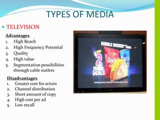 TYPES OF MEDIA
 TELEVISION
Advantages
1. High Reach
2. High Frequency Potential
3. Quality
4. High value
5. Segmentation possibilities
through cable outlets
Disadvantages
1. Greater cost for actors
2. Channel distribution
3. Short amount of copy
4. High cost per ad
5. Low recall
 