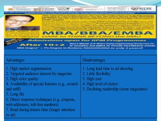 Advantages Disadvantages
1. High market segmentation
2. Targeted audience interest by magazine
3. High color quality
4. Availability of special features (e.g., scratch
and sniff)
5. Long life
6. Direct response techniques (e.g. coupons,
web addresses, toll-free numbers)
7. Read during leisure time (longer attention
to ad)
1. Long lead time to ad showing
2. Little flexibility
3. High cost
4. High level ofclutter
5. Declining readership (some magazines)
 