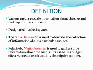 DEFINITION
 Various media provide information about the size and
makeup of their audiences.
 Designated marketing area.
 The term ‘ Research ’ is used to describe the collection
of information about a particular subject.
 Relatively, Media Research is used to gather some
information about the media , its usage , its budget ,
effective media reach etc., in a descriptive manner.
 