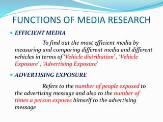FUNCTIONS OF MEDIA RESEARCH
 EFFICIENT MEDIA
To find out the most efficient media by
measuring and comparing different media and different
vehicles in terms of ‘Vehicle distribution’ , ‘Vehicle
Exposure’ , ‘Advertising Exposure’
 ADVERTISING EXPOSURE
Refers to the number of people exposed to
the advertising message and also to the number of
times a person exposes himself to the advertising
message
 