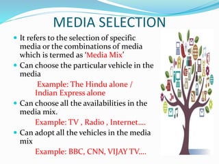 MEDIA SELECTION
 It refers to the selection of specific
media or the combinations of media
which is termed as ‘Media Mix’
 Can choose the particular vehicle in the
media
Example: The Hindu alone /
Indian Express alone
 Can choose all the availabilities in the
media mix.
Example: TV , Radio , Internet….
 Can adopt all the vehicles in the media
mix
Example: BBC, CNN, VIJAY TV….
 