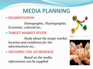 MEDIA PLANNING
 SEGMENTATION
Demographic, Psychographic,
Economic, cultural etc.,
 TARGET MARKET STUDY
Study about the target market ,
location and conditions for the
advertisement etc.,
 DECIDING THE AD MESSAGE
Based on the media,
information can be supplied
 
