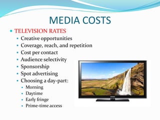 MEDIA COSTS
 TELEVISION RATES
 Creative opportunities
 Coverage, reach, and repetition
 Cost per contact
 Audience selectivity
 Sponsorship
 Spot advertising
 Choosing a day-part:
 Morning
 Daytime
 Early fringe
 Prime-time access
 