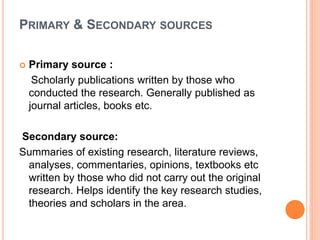 PRIMARY & SECONDARY SOURCES
 Primary source :
Scholarly publications written by those who
conducted the research. Generally published as
journal articles, books etc.
Secondary source:
Summaries of existing research, literature reviews,
analyses, commentaries, opinions, textbooks etc
written by those who did not carry out the original
research. Helps identify the key research studies,
theories and scholars in the area.
 