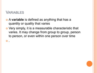 VARIABLES
 A variable is defined as anything that has a
quantity or quality that varies
 Very simply, it is a measurable characteristic that
varies. It may change from group to group, person
to person, or even within one person over time
 .
 