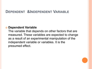 DEPENDENT &INDEPENDENT VARIABLE
 Dependent Variable
The variable that depends on other factors that are
measured. These variables are expected to change
as a result of an experimental manipulation of the
independent variable or variables. It is the
presumed effect.
 