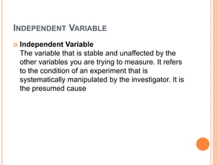 INDEPENDENT VARIABLE
 Independent Variable
The variable that is stable and unaffected by the
other variables you are trying to measure. It refers
to the condition of an experiment that is
systematically manipulated by the investigator. It is
the presumed cause
 
