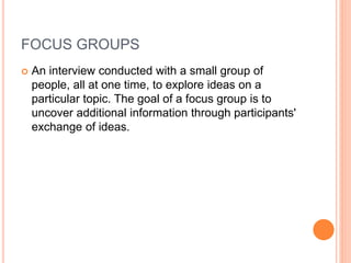 FOCUS GROUPS
 An interview conducted with a small group of
people, all at one time, to explore ideas on a
particular topic. The goal of a focus group is to
uncover additional information through participants'
exchange of ideas.
 
