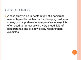 CASE STUDIES
 A case study is an in-depth study of a particular
research problem rather than a sweeping statistical
survey or comprehensive comparative inquiry. It is
often used to narrow down a very broad field of
research into one or a few easily researchable
examples.
 