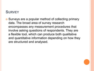 SURVEY
 Surveys are a popular method of collecting primary
data. The broad area of survey research
encompasses any measurement procedures that
involve asking questions of respondents. They are
a flexible tool, which can produce both qualitative
and quantitative information depending on how they
are structured and analysed.
 