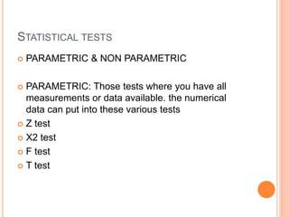 STATISTICAL TESTS
 PARAMETRIC & NON PARAMETRIC
 PARAMETRIC: Those tests where you have all
measurements or data available. the numerical
data can put into these various tests
 Z test
 X2 test
 F test
 T test
 