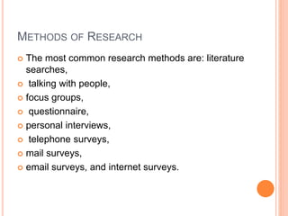 METHODS OF RESEARCH
 The most common research methods are: literature
searches,
 talking with people,
 focus groups,
 questionnaire,
 personal interviews,
 telephone surveys,
 mail surveys,
 email surveys, and internet surveys.
 