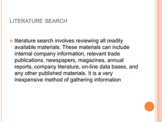 LITERATURE SEARCH
 literature search involves reviewing all readily
available materials. These materials can include
internal company information, relevant trade
publications, newspapers, magazines, annual
reports, company literature, on-line data bases, and
any other published materials. It is a very
inexpensive method of gathering information
 