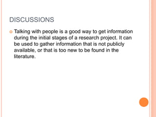 DISCUSSIONS
 Talking with people is a good way to get information
during the initial stages of a research project. It can
be used to gather information that is not publicly
available, or that is too new to be found in the
literature.
 