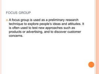 FOCUS GROUP
 A focus group is used as a preliminary research
technique to explore people’s ideas and attitudes. It
is often used to test new approaches such as
products or advertising, and to discover customer
concerns.
 
