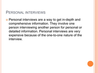 PERSONAL INTERVIEWS
 Personal interviews are a way to get in-depth and
comprehensive information. They involve one
person interviewing another person for personal or
detailed information. Personal interviews are very
expensive because of the one-to-one nature of the
interview.
 