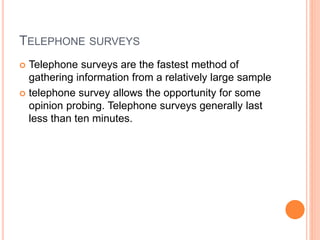 TELEPHONE SURVEYS
 Telephone surveys are the fastest method of
gathering information from a relatively large sample
 telephone survey allows the opportunity for some
opinion probing. Telephone surveys generally last
less than ten minutes.
 
