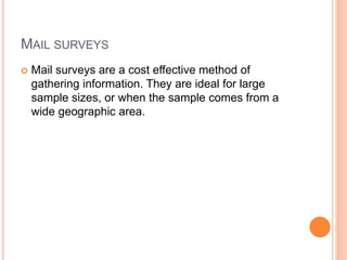 MAIL SURVEYS
 Mail surveys are a cost effective method of
gathering information. They are ideal for large
sample sizes, or when the sample comes from a
wide geographic area.
 
