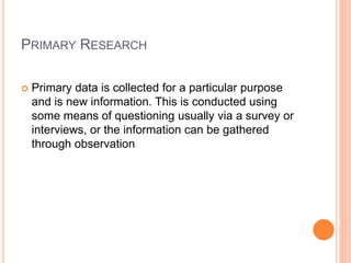 PRIMARY RESEARCH
 Primary data is collected for a particular purpose
and is new information. This is conducted using
some means of questioning usually via a survey or
interviews, or the information can be gathered
through observation
 