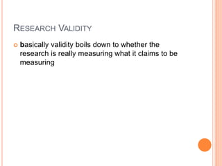 RESEARCH VALIDITY
 basically validity boils down to whether the
research is really measuring what it claims to be
measuring
 