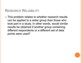 RESEARCH RELIABILITY
 This problem relates to whether research results
can be applied to a wider group than those who
took part in a study. In other words, would similar
results be obtained if another group containing
different respondents or a different set of data
points were used?
 