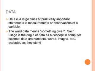 DATA
 Data is a large class of practically important
statements is measurements or observations of a
variable.
 The word data means "something given". Such
usage is the origin of data as a concept in computer
science: data are numbers, words, images, etc.,
accepted as they stand
 