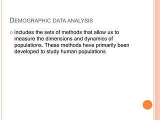 DEMOGRAPHIC DATA ANALYSIS
 includes the sets of methods that allow us to
measure the dimensions and dynamics of
populations. These methods have primarily been
developed to study human populations
 