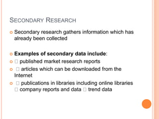 SECONDARY RESEARCH
 Secondary research gathers information which has
already been collected
 Examples of secondary data include:
 published market research reports
 articles which can be downloaded from the
Internet
 publications in libraries including online libraries
company reports and data trend data
 