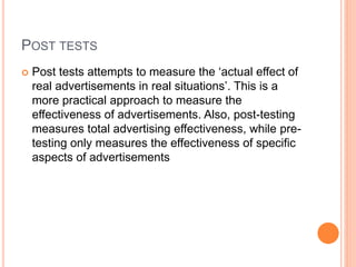 POST TESTS
 Post tests attempts to measure the ‘actual effect of
real advertisements in real situations’. This is a
more practical approach to measure the
effectiveness of advertisements. Also, post-testing
measures total advertising effectiveness, while pre-
testing only measures the effectiveness of specific
aspects of advertisements
 
