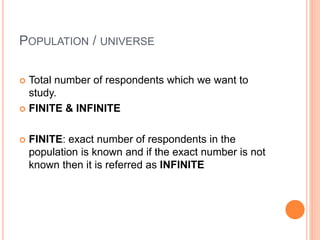 POPULATION / UNIVERSE
 Total number of respondents which we want to
study.
 FINITE & INFINITE
 FINITE: exact number of respondents in the
population is known and if the exact number is not
known then it is referred as INFINITE
 