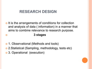 RESEARCH DESIGN
 It is the arrangements of conditions for collection
and analysis of data ( information) in a manner that
aims to combine relevance to research purpose.
 3 stages
 1. Observational (Methods and tools)
 2.Statistical (Sampling, methodology, tests etc)
 3. Operational (execution)
 