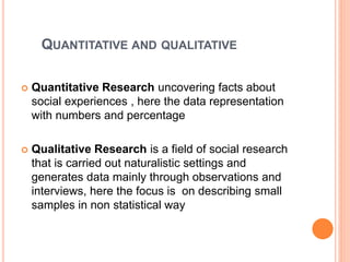 QUANTITATIVE AND QUALITATIVE
 Quantitative Research uncovering facts about
social experiences , here the data representation
with numbers and percentage
 Qualitative Research is a field of social research
that is carried out naturalistic settings and
generates data mainly through observations and
interviews, here the focus is on describing small
samples in non statistical way
 