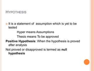 HYPOTHESIS
 It is a statement of assumption which is yet to be
tested
Hyper means Assumptions
Thesis means To be approved
Positive Hypothesis: When the hypothesis is proved
after analysis
Not proved or disapproved is termed as null
hypothesis
 