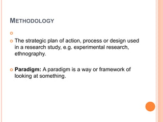 METHODOLOGY

 The strategic plan of action, process or design used
in a research study, e.g. experimental research,
ethnography.
 Paradigm: A paradigm is a way or framework of
looking at something.
 