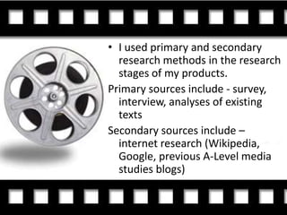 • I used primary and secondary
  research methods in the research
  stages of my products.
Primary sources include - survey,
  interview, analyses of existing
  texts
Secondary sources include –
  internet research (Wikipedia,
  Google, previous A-Level media
  studies blogs)
 