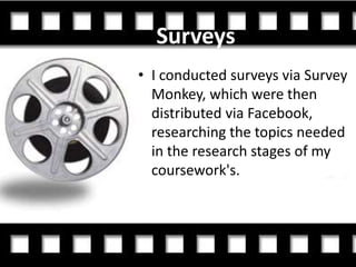 Surveys
• I conducted surveys via Survey
  Monkey, which were then
  distributed via Facebook,
  researching the topics needed
  in the research stages of my
  coursework's.
 