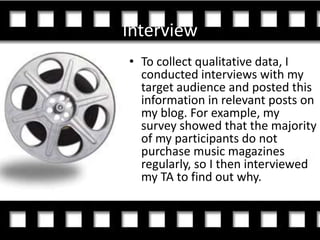 Interview
• To collect qualitative data, I
  conducted interviews with my
  target audience and posted this
  information in relevant posts on
  my blog. For example, my
  survey showed that the majority
  of my participants do not
  purchase music magazines
  regularly, so I then interviewed
  my TA to find out why.
 