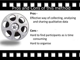 Pros and Cons of this method
        Pros -
        Effective way of collecting, analysing
           and sharing qualitative data

        Cons -
        Hard to find participants as is time
          consuming
        Hard to organise
 