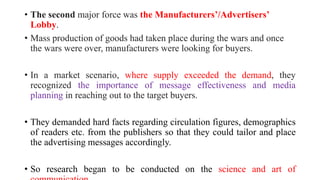 • The second major force was the Manufacturers’/Advertisers’
Lobby.
• Mass production of goods had taken place during the wars and once
the wars were over, manufacturers were looking for buyers.
• In a market scenario, where supply exceeded the demand, they
recognized the importance of message effectiveness and media
planning in reaching out to the target buyers.
• They demanded hard facts regarding circulation figures, demographics
of readers etc. from the publishers so that they could tailor and place
the advertising messages accordingly.
• So research began to be conducted on the science and art of
 