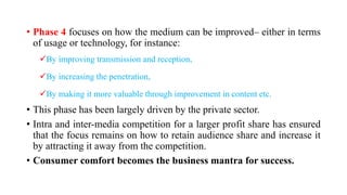 • Phase 4 focuses on how the medium can be improved– either in terms
of usage or technology, for instance:
By improving transmission and reception,
By increasing the penetration,
By making it more valuable through improvement in content etc.
• This phase has been largely driven by the private sector.
• Intra and inter-media competition for a larger profit share has ensured
that the focus remains on how to retain audience share and increase it
by attracting it away from the competition.
• Consumer comfort becomes the business mantra for success.
 