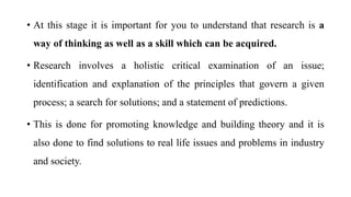 • At this stage it is important for you to understand that research is a
way of thinking as well as a skill which can be acquired.
• Research involves a holistic critical examination of an issue;
identification and explanation of the principles that govern a given
process; a search for solutions; and a statement of predictions.
• This is done for promoting knowledge and building theory and it is
also done to find solutions to real life issues and problems in industry
and society.
 