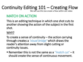 Continuity Editing 101 – Creating Flow
MATCH ON ACTION
This is an editing technique in which one shot cuts to
another showing the action of the subject in the first
shot.
WHY?
To create a sense of continuity – the action carrying
through creates a ‘visual bridge’ which draws the
reader’s attention away from slight cutting or
continuity issues.
 Remember this is not the same as a ‘’match cut’ – it
should create the sense of continuous movement.
We will use this too create a flow within our video
 