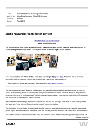  
Media research: Planning for context
Mike K Bloxham and Alice K Sylvester
Media Behaviour Institute
The setting – place, time, mood, shared company – greatly impacts on how the message is received, or not; so
understanding the context of media consumption is vital in maximising the brand moment.
If you enjoy this article from Admap, find out more about subscribing to Admap and Warc. This article may be shared or
reproduced online, provided the contents are not altered and the source is acknowledged as:
Reproduced from Admap with permission. © Copyright Warc. www.warc.com/admap
The evermore diverse array of consumer media choices and device functionality has been well-documented, as have the
various challenges they present to conventional currency-based media measurement constructs. However, the patterns of
behaviour that emerge as a consequence of the technological changes require a more nuanced understanding of how people
live, and the role of different media in their daily lives.
Without a better understanding of the context in which media are used and messages consumed – in other words, just what
else is going on? – we will never fully optimise the impact of our communications.
The proliferation of screen-based devices (fixed and mobile) mean we are at a time when consumers are able to exercise a
greater degree of control and choice over where, when and how they consume or interact with content more than ever before.
The need to understand the implications of this is not only critical for making the best use of the opportunities presented, but
   Title: Media research: Planning for context
   Author(s): Mike Bloxham and Alice K Sylvester
   Source: Admap
   Issue: April 2013
 
Downloaded from warc.com
 
 
2
 
