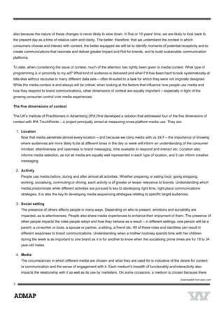 also because the nature of these changes is never likely to slow down. In five or 10 years' time, we are likely to look back to
the present day as a time of relative calm and clarity. The better, therefore, that we understand the context in which
consumers choose and interact with content, the better equipped we will be to identify moments of potential receptivity and to
create communications that resonate and deliver greater impact and RoI for brands, and to build sustainable communication
platforms.
To date, when considering the issue of context, much of the attention has rightly been given to media context. What type of
programming is in proximity to my ad? What kind of audience is delivered and when? It has been hard to look systematically at
little else without recourse to many different data sets – often ill-suited to a task for which they were not originally designed.
While the media context is and always will be critical, when looking at the factors that influence how people use media and
how they respond to brand communications, other dimensions of context are equally important – especially in light of the
growing consumer control over media experiences.
The five dimensions of context
The UK's Institute of Practitioners in Advertising (IPA) first developed a solution that addressed four of the five dimensions of
context with IPA TouchPoints – a project principally aimed at measuring cross-platform media use. They are:
1. Location
Now that media penetrate almost every location – and because we carry media with us 24/7 – the importance of knowing
where audiences are more likely to be at different times in the day or week will inform an understanding of the consumer
mindset, attentiveness and openness to brand messaging, time available to respond and interact etc. Location also
informs media selection, as not all media are equally well represented in each type of location, and it can inform creative
messaging.
2. Activity
People use media before, during and after almost all activities. Whether preparing or eating food, going shopping,
working, socialising, commuting or driving, each activity is of greater or lesser relevance to brands. Understanding which
media predominate while different activities are pursued is key to developing right time, right place communications
strategies. It is also the key to developing media sequencing strategies relating to specific target audiences.
3. Social setting
The presence of others affects people in many ways. Depending on who is present, emotions and sociability are
impacted, as is attentiveness. People also share media experiences to enhance their enjoyment of them. The presence of
other people impacts the roles people adopt and how they behave as a result – in different settings, one person will be a
parent, a co-worker or boss, a spouse or partner, a sibling, a friend etc. All of these roles and identities can result in
different responses to brand communications. Understanding when a mother routinely spends time with her children
during the week is as important to one brand as it is for another to know when the socialising prime times are for 18 to 34
year-old males.
4. Media
The circumstances in which different media are chosen and what they are used for is indicative of the desire for content
or communication and the sense of engagement with it. Each medium's breadth of functionality and interactivity also
impacts the relationship with it as well as its use by marketers. On some occasions, a medium is chosen because there
 
Downloaded from warc.com
 
 
3
 