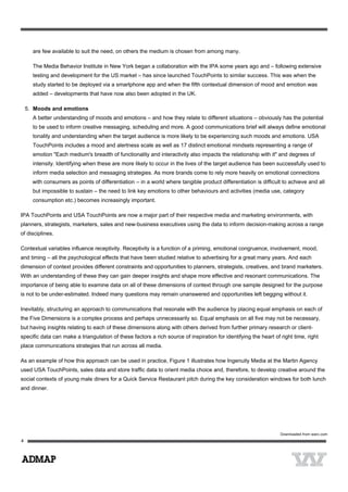 are few available to suit the need, on others the medium is chosen from among many.
The Media Behavior Institute in New York began a collaboration with the IPA some years ago and – following extensive
testing and development for the US market – has since launched TouchPoints to similar success. This was when the
study started to be deployed via a smartphone app and when the fifth contextual dimension of mood and emotion was
added – developments that have now also been adopted in the UK.
5. Moods and emotions
A better understanding of moods and emotions – and how they relate to different situations – obviously has the potential
to be used to inform creative messaging, scheduling and more. A good communications brief will always define emotional
tonality and understanding when the target audience is more likely to be experiencing such moods and emotions. USA
TouchPoints includes a mood and alertness scale as well as 17 distinct emotional mindsets representing a range of
emotion "Each medium's breadth of functionality and interactivity also impacts the relationship with it" and degrees of
intensity. Identifying when these are more likely to occur in the lives of the target audience has been successfully used to
inform media selection and messaging strategies. As more brands come to rely more heavily on emotional connections
with consumers as points of differentiation – in a world where tangible product differentiation is difficult to achieve and all
but impossible to sustain – the need to link key emotions to other behaviours and activities (media use, category
consumption etc.) becomes increasingly important.
IPA TouchPoints and USA TouchPoints are now a major part of their respective media and marketing environments, with
planners, strategists, marketers, sales and new-business executives using the data to inform decision-making across a range
of disciplines.
Contextual variables influence receptivity. Receptivity is a function of a priming, emotional congruence, involvement, mood,
and timing – all the psychological effects that have been studied relative to advertising for a great many years. And each
dimension of context provides different constraints and opportunities to planners, strategists, creatives, and brand marketers.
With an understanding of these they can gain deeper insights and shape more effective and resonant communications. The
importance of being able to examine data on all of these dimensions of context through one sample designed for the purpose
is not to be under-estimated. Indeed many questions may remain unanswered and opportunities left begging without it.
Inevitably, structuring an approach to communications that resonate with the audience by placing equal emphasis on each of
the Five Dimensions is a complex process and perhaps unnecessarily so. Equal emphasis on all five may not be necessary,
but having insights relating to each of these dimensions along with others derived from further primary research or client-
specific data can make a triangulation of these factors a rich source of inspiration for identifying the heart of right time, right
place communications strategies that run across all media.
As an example of how this approach can be used in practice, Figure 1 illustrates how Ingenuity Media at the Martin Agency
used USA TouchPoints, sales data and store traffic data to orient media choice and, therefore, to develop creative around the
social contexts of young male diners for a Quick Service Restaurant pitch during the key consideration windows for both lunch
and dinner.
 
Downloaded from warc.com
 
 
4
 