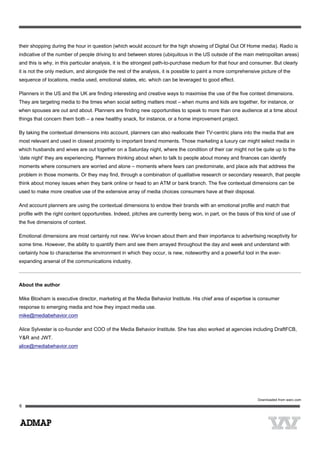 their shopping during the hour in question (which would account for the high showing of Digital Out Of Home media). Radio is
indicative of the number of people driving to and between stores (ubiquitous in the US outside of the main metropolitan areas)
and this is why, in this particular analysis, it is the strongest path-to-purchase medium for that hour and consumer. But clearly
it is not the only medium, and alongside the rest of the analysis, it is possible to paint a more comprehensive picture of the
sequence of locations, media used, emotional states, etc. which can be leveraged to good effect.
Planners in the US and the UK are finding interesting and creative ways to maximise the use of the five context dimensions.
They are targeting media to the times when social setting matters most – when mums and kids are together, for instance, or
when spouses are out and about. Planners are finding new opportunities to speak to more than one audience at a time about
things that concern them both – a new healthy snack, for instance, or a home improvement project.
By taking the contextual dimensions into account, planners can also reallocate their TV-centric plans into the media that are
most relevant and used in closest proximity to important brand moments. Those marketing a luxury car might select media in
which husbands and wives are out together on a Saturday night, where the condition of their car might not be quite up to the
‘date night' they are experiencing. Planners thinking about when to talk to people about money and finances can identify
moments where consumers are worried and alone – moments where fears can predominate, and place ads that address the
problem in those moments. Or they may find, through a combination of qualitative research or secondary research, that people
think about money issues when they bank online or head to an ATM or bank branch. The five contextual dimensions can be
used to make more creative use of the extensive array of media choices consumers have at their disposal.
And account planners are using the contextual dimensions to endow their brands with an emotional profile and match that
profile with the right content opportunities. Indeed, pitches are currently being won, in part, on the basis of this kind of use of
the five dimensions of context.
Emotional dimensions are most certainly not new. We've known about them and their importance to advertising receptivity for
some time. However, the ability to quantify them and see them arrayed throughout the day and week and understand with
certainty how to characterise the environment in which they occur, is new, noteworthy and a powerful tool in the ever-
expanding arsenal of the communications industry.
About the author
Mike Bloxham is executive director, marketing at the Media Behavior Institute. His chief area of expertise is consumer
response to emerging media and how they impact media use.
mike@mediabehavior.com
Alice Sylvester is co-founder and COO of the Media Behavior Institute. She has also worked at agencies including DraftFCB,
Y&R and JWT.
alice@mediabehavior.com
 
Downloaded from warc.com
 
 
6
 