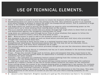  CW – Camerawork is used in horror movies to create the dramatic effects used to fit the genre.
 Establishing shots are used to show the setting of the film. This commonly is seen in an isolated
area where nobody is present to assist the when the disequilibrium occurs. This is commonly a large
house in the middle of nowhere triggering fear.
 Low Angle shots are used to portray the antagonist as superior with overwhelming power as the
camera point up to them showing them looking down on the camera.
 This is in contrast with the victims who are shown through high angle shots to show them as weak
and defenceless against the antagonist looking down on them.
 Long shots are commonly used through horror films to show shadows that appear to follow the
characters around to create a eerie feel and sense of fear.
 MES – Mise-en-scene is used to add to the dramatic effect of the genre.
 One example is the use of make up such as blood which connotes pain and injury also provoking
thought that someone has been hurt.
 Setting – The setting of many horror films is a isolated location away from help when the
disequilibrium takes place. Conventional places that the film may be set are Asylums, Grave,
Abandoned areas, and many more commonly set at night.
 The setting tends to be somewhere which provokes thought as you see the characters observing their
surroundings.
 Lighting – The lighting for Horror is commonly low key as it casts shadows In the darkness helping
hide the identity of the characters.
 Props – Props may include things such as knives, guns and weapons that may cause harm to the
characters. Also vehicles usually make an appearance in attempt to escape the disequilibrium but
commonly fail when needed.
 Costume – The costumes are commonly feature casual clothing from the victims as they are
unprepared for the disequilibrium as they are unexpected.
 E – Editing is used also for effect. Fast paced editing creates tension which keeps the audience
hooked as it makes it harder to see the on screen drama unfold as you await for the resolution.
 Cross cutting allows the scenes to be crossed showing what is happening in two scenes. For example
someone may be committing a terrible crime inside with pedestrians outside being unaware of what
is going on inside creating a contrast in moods.
 Eyeliner match allows us as viewers to see the tension as the characters in the film does. This adds
to the affectivity of the action on screen as you feel like your there creating sympathy for the
characters.
 S – Sound is also important. Diegetic sounds are used as the characters can here it, for example
USE OF TECHNICAL ELEMENTS.
 