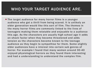  The target audience for many horror films is a younger
audience who get a thrill from being scared. It is unlikely an
older generation would like this sort of film. The themes in
the many horror films are commonly linked to the lives of
teenagers making them relatable and enjoyable to a audience
this age. As the characters are usually high school age it adds
on shock factor when they become threatened and adds
tension as the characters become known to the teenage
audience as they begin to sympathise for them. Some slightly
older audiences have a interest into certain sub genres of
horror. For example I found that many women around 30-40
enjoyed physiological horrors as they found them interesting
and had a understanding to understand the complex film.
WHO YOUR TARGET AUDIENCE ARE.
 