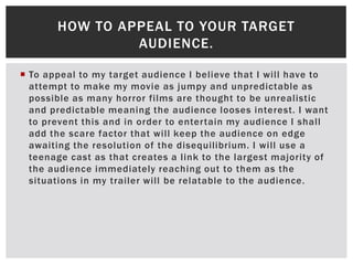  To appeal to my target audience I believe that I will have to
attempt to make my movie as jumpy and unpredictable as
possible as many horror films are thought to be unrealistic
and predictable meaning the audience looses interest. I want
to prevent this and in order to entertain my audience I shall
add the scare factor that will keep the audience on edge
awaiting the resolution of the disequilibrium. I will use a
teenage cast as that creates a link to the largest majority of
the audience immediately reaching out to them as the
situations in my trailer will be relatable to the audience.
HOW TO APPEAL TO YOUR TARGET
AUDIENCE.
 
