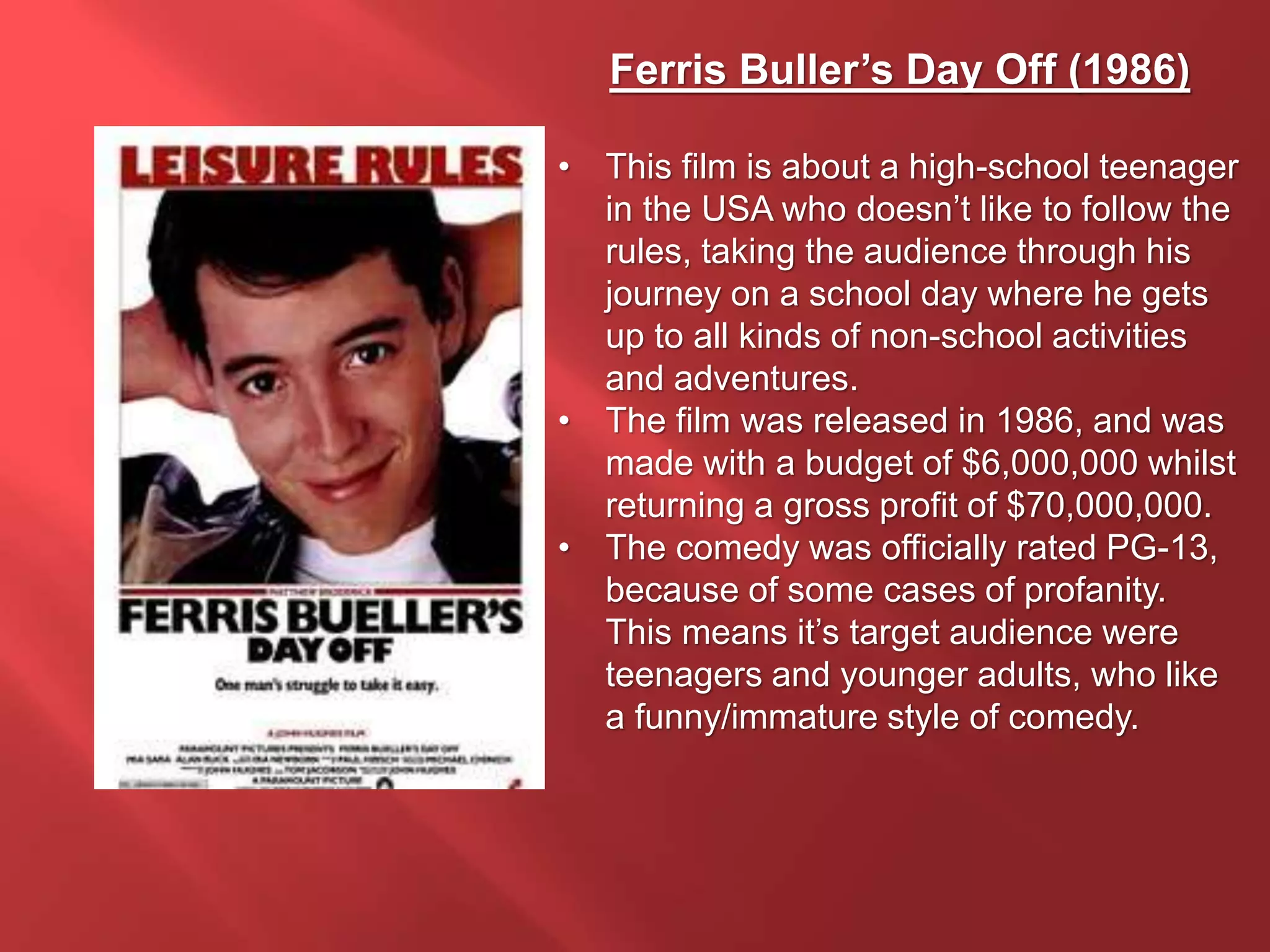Ferris Buller’s Day Off (1986)
• This film is about a high-school teenager
in the USA who doesn’t like to follow the
rules, taking the audience through his
journey on a school day where he gets
up to all kinds of non-school activities
and adventures.
• The film was released in 1986, and was
made with a budget of $6,000,000 whilst
returning a gross profit of $70,000,000.
• The comedy was officially rated PG-13,
because of some cases of profanity.
This means it’s target audience were
teenagers and younger adults, who like
a funny/immature style of comedy.
 